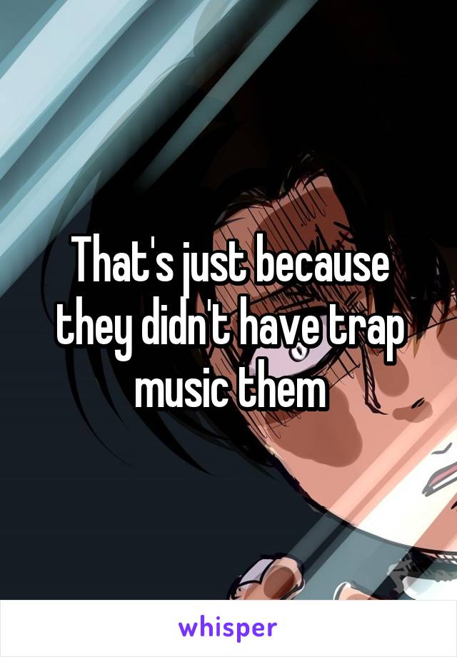 That's just because they didn't have trap music them