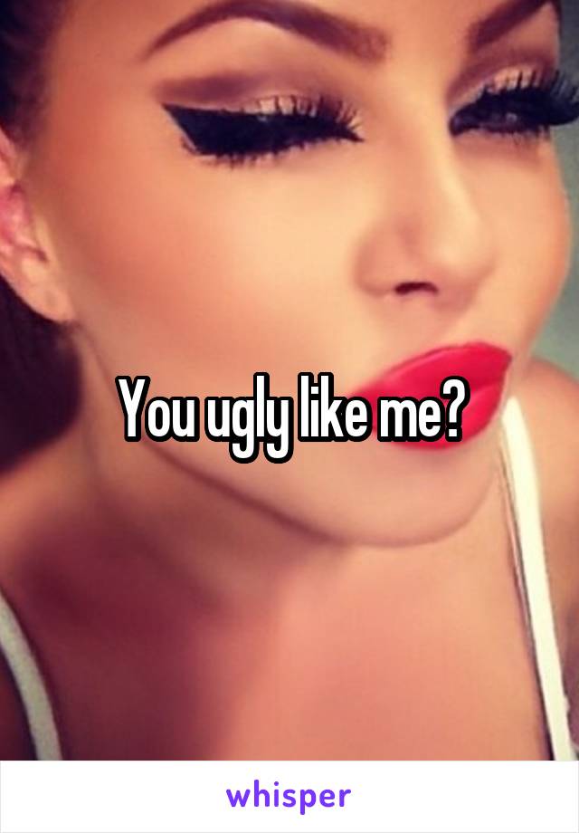 You ugly like me?