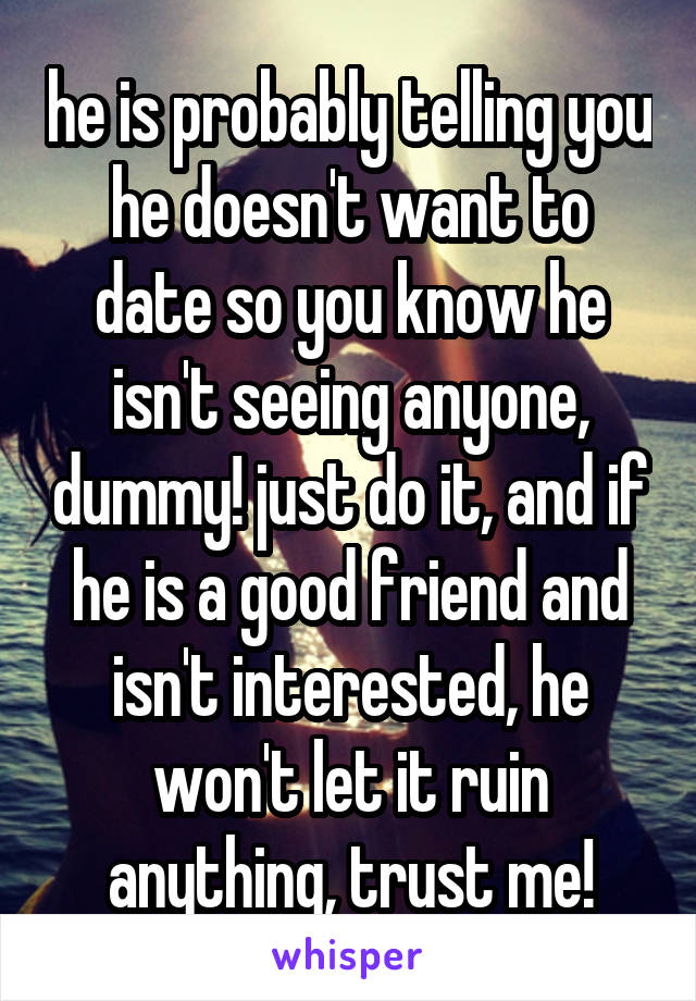 he is probably telling you he doesn't want to date so you know he isn't seeing anyone, dummy! just do it, and if he is a good friend and isn't interested, he won't let it ruin anything, trust me!