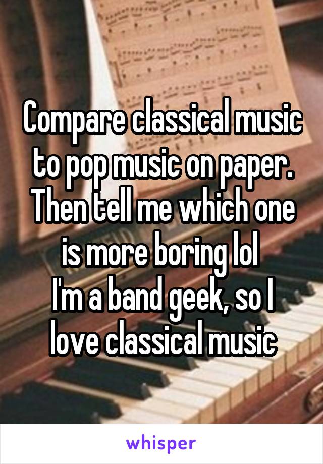 Compare classical music to pop music on paper. Then tell me which one is more boring lol 
I'm a band geek, so I love classical music