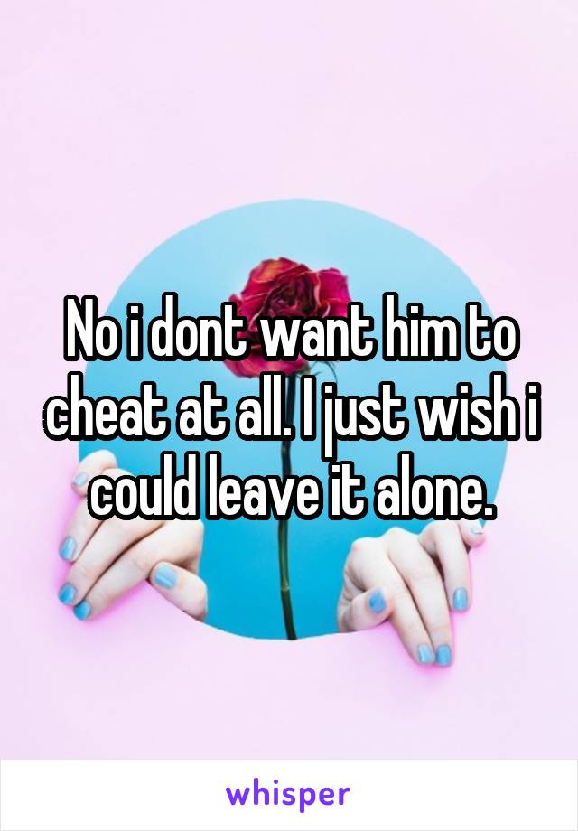 No i dont want him to cheat at all. I just wish i could leave it alone.