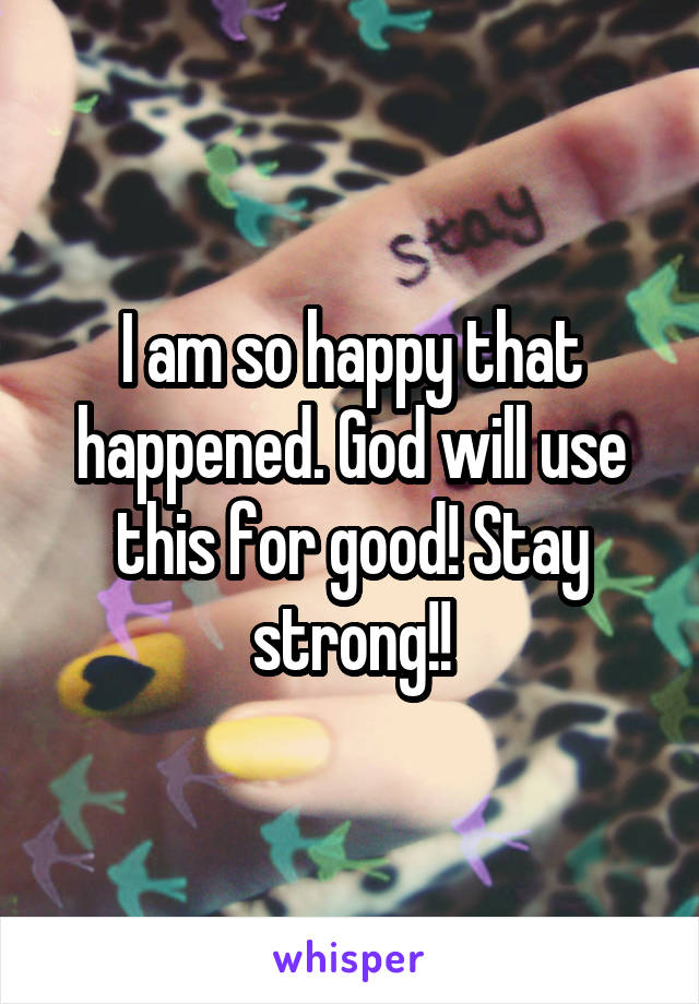 I am so happy that happened. God will use this for good! Stay strong!!