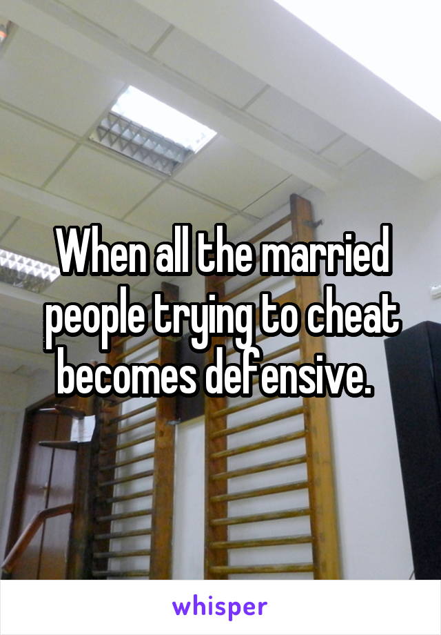 When all the married people trying to cheat becomes defensive.  
