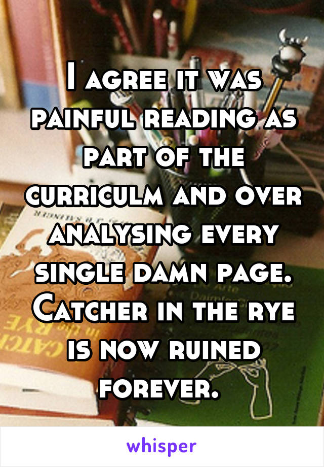 I agree it was painful reading as part of the curriculm and over analysing every single damn page. Catcher in the rye is now ruined forever. 