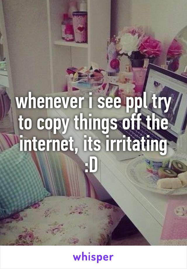 whenever i see ppl try to copy things off the internet, its irritating :D 