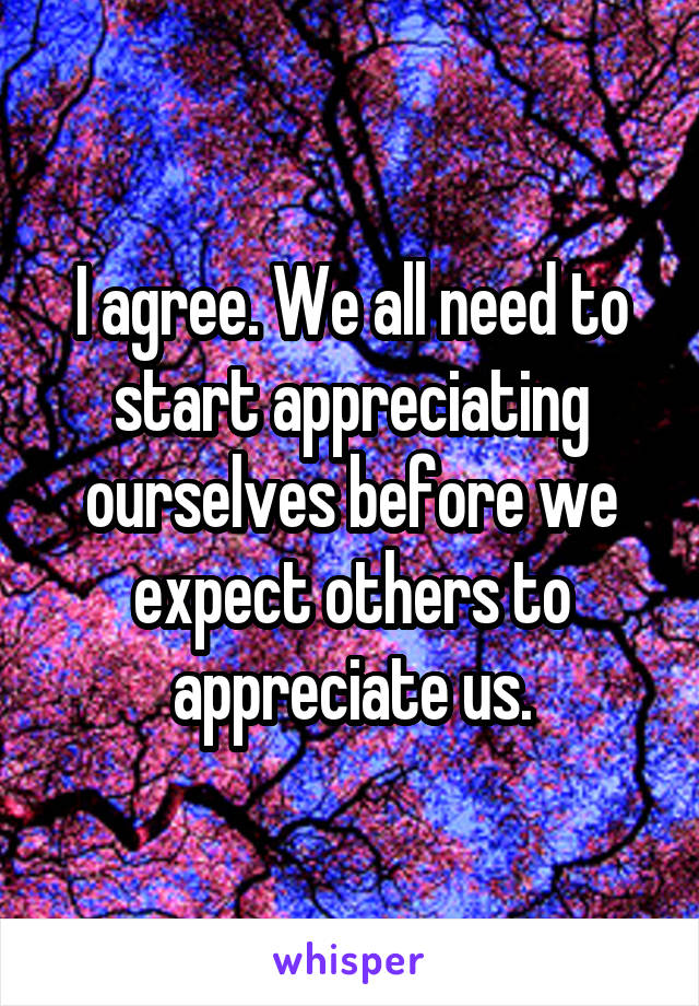 I agree. We all need to start appreciating ourselves before we expect others to appreciate us.