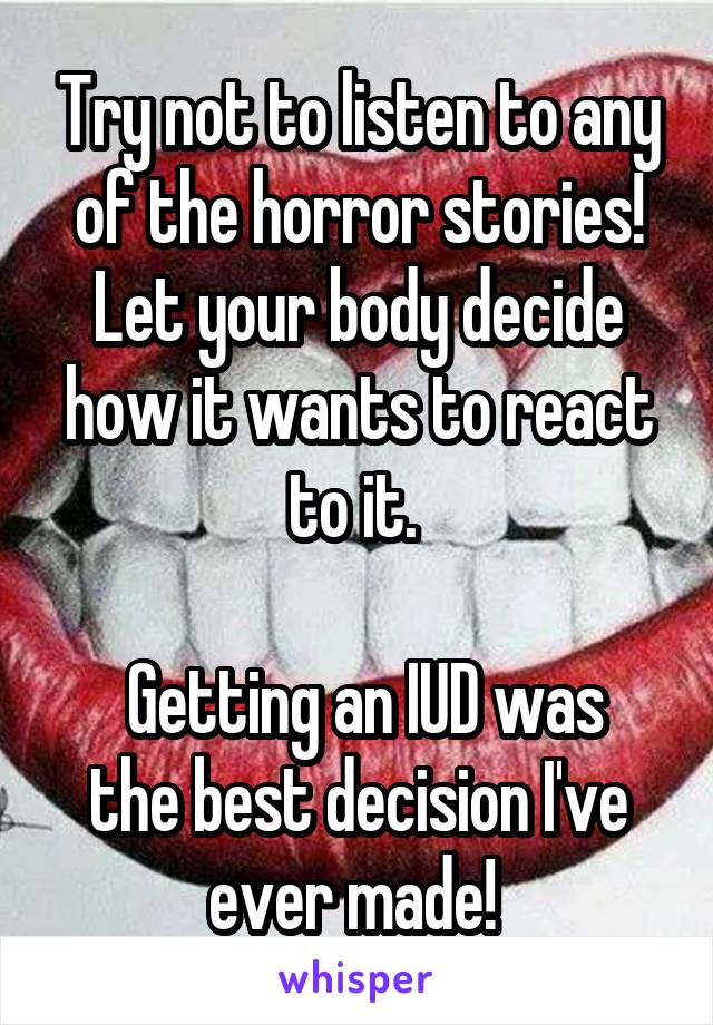 Try not to listen to any of the horror stories! Let your body decide how it wants to react to it. 

 Getting an IUD was the best decision I've ever made! 