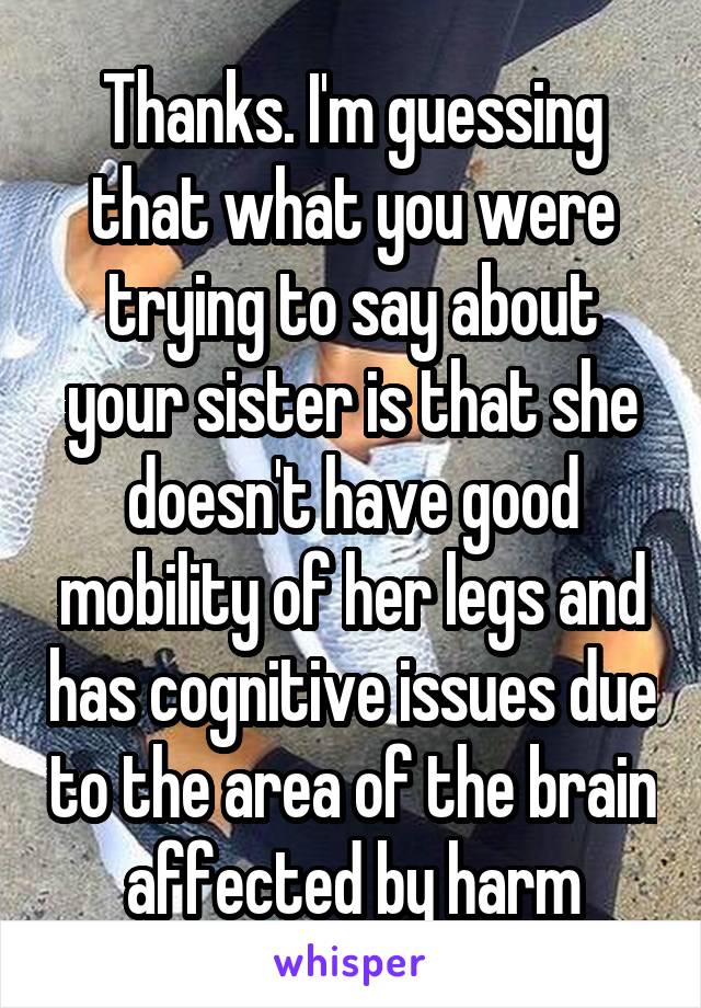 Thanks. I'm guessing that what you were trying to say about your sister is that she doesn't have good mobility of her legs and has cognitive issues due to the area of the brain affected by harm