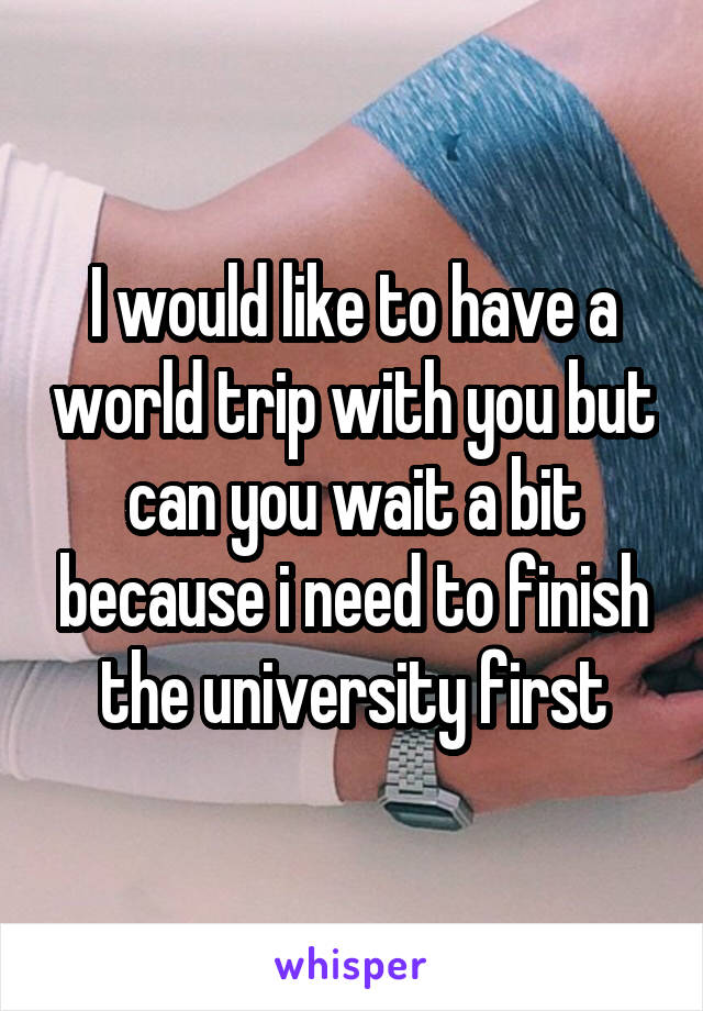 I would like to have a world trip with you but can you wait a bit because i need to finish the university first