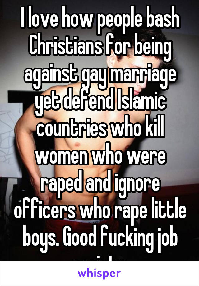 I love how people bash Christians for being against gay marriage yet defend Islamic countries who kill women who were raped and ignore officers who rape little boys. Good fucking job society.