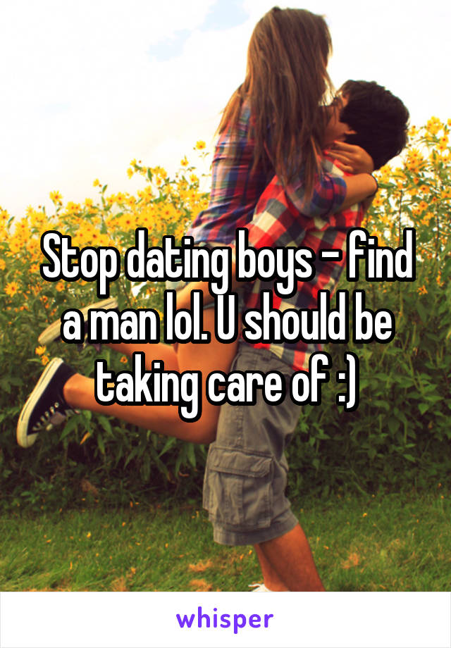 Stop dating boys - find a man lol. U should be taking care of :)