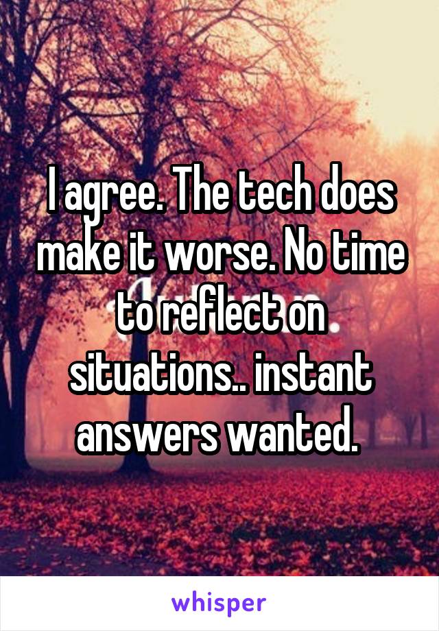 I agree. The tech does make it worse. No time to reflect on situations.. instant answers wanted. 