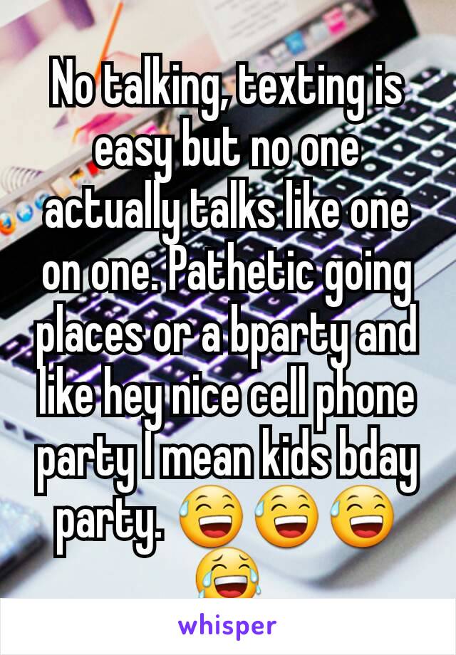 No talking, texting is easy but no one actually talks like one on one. Pathetic going places or a bparty and like hey nice cell phone party I mean kids bday party. 😅😅😅😂