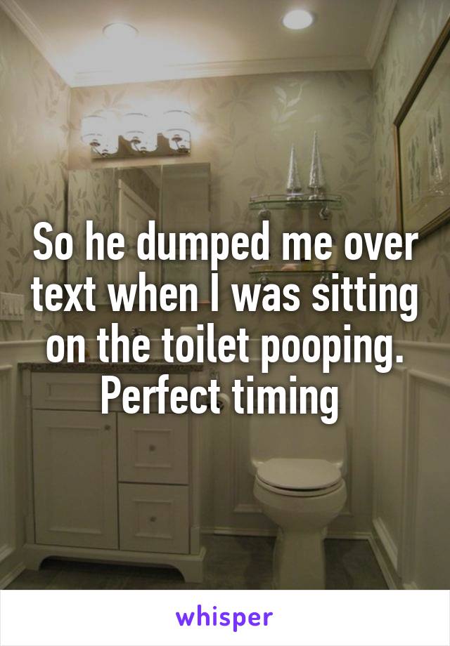 So he dumped me over text when I was sitting on the toilet pooping. Perfect timing 