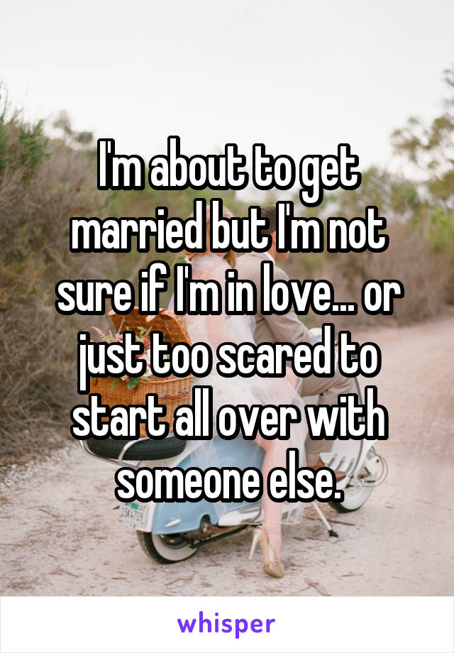 I'm about to get married but I'm not sure if I'm in love... or just too scared to start all over with someone else.