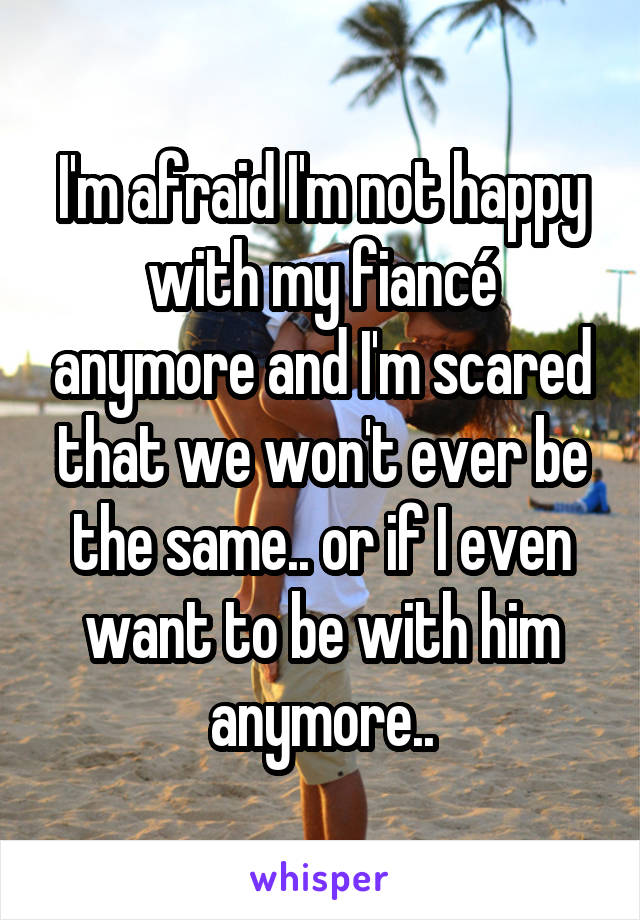 I'm afraid I'm not happy with my fiancé anymore and I'm scared that we won't ever be the same.. or if I even want to be with him anymore..