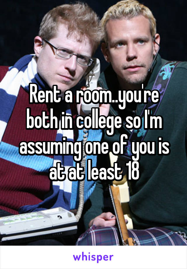 Rent a room..you're both in college so I'm assuming one of you is at at least 18