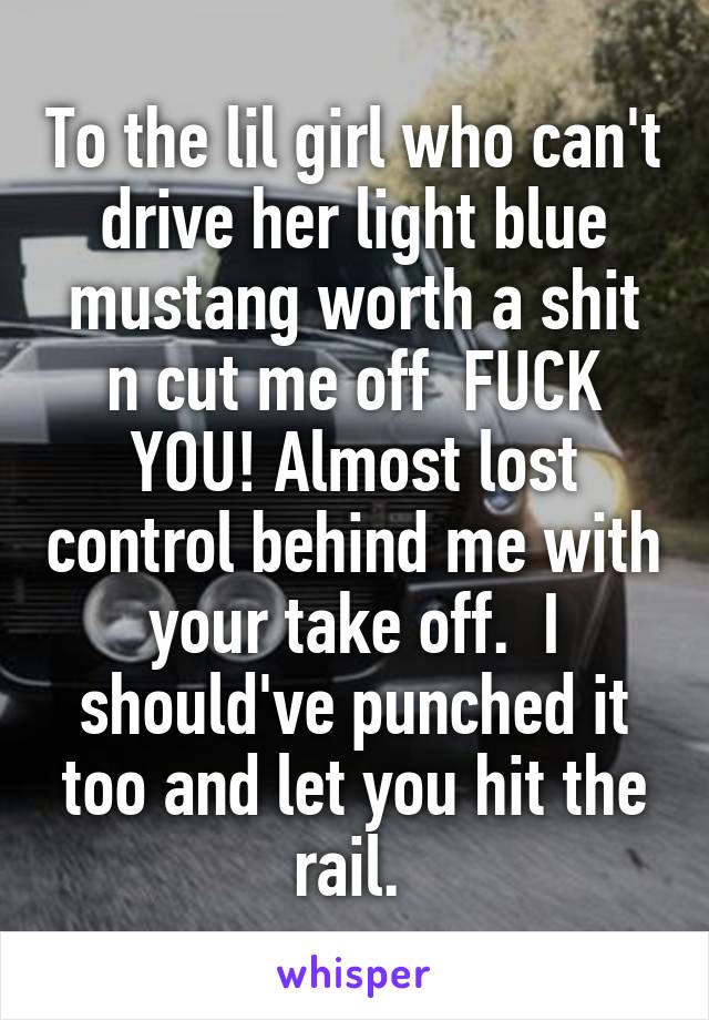 To the lil girl who can't drive her light blue mustang worth a shit n cut me off  FUCK YOU! Almost lost control behind me with your take off.  I should've punched it too and let you hit the rail. 