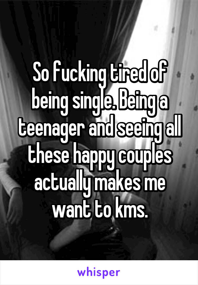 So fucking tired of being single. Being a teenager and seeing all these happy couples actually makes me want to kms.