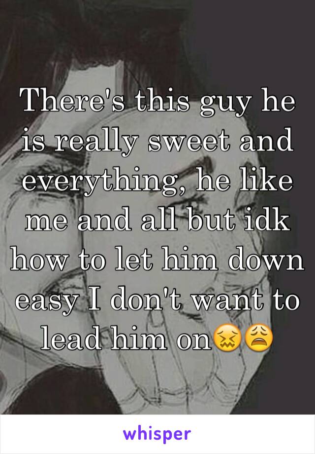 There's this guy he is really sweet and everything, he like me and all but idk how to let him down easy I don't want to lead him on😖😩