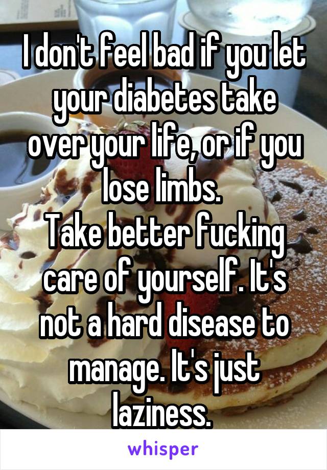 I don't feel bad if you let your diabetes take over your life, or if you lose limbs. 
Take better fucking care of yourself. It's not a hard disease to manage. It's just laziness. 