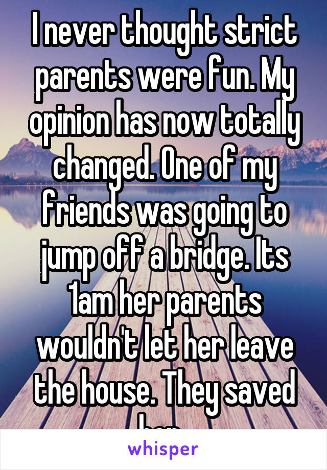 I never thought strict parents were fun. My opinion has now totally changed. One of my friends was going to jump off a bridge. Its 1am her parents wouldn't let her leave the house. They saved her. 