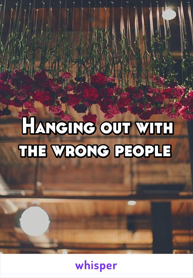 Hanging out with the wrong people 