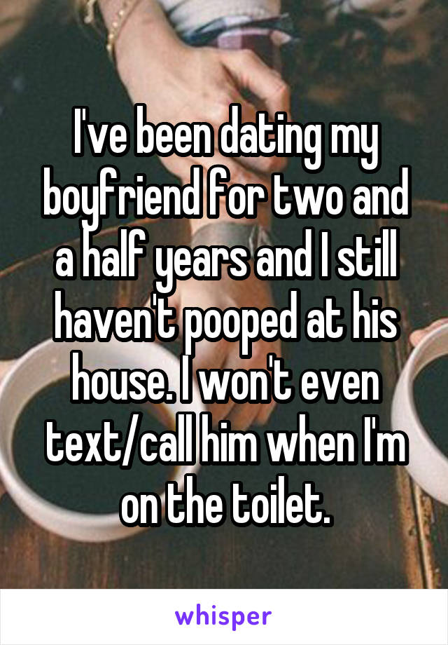 I've been dating my boyfriend for two and a half years and I still haven't pooped at his house. I won't even text/call him when I'm on the toilet.