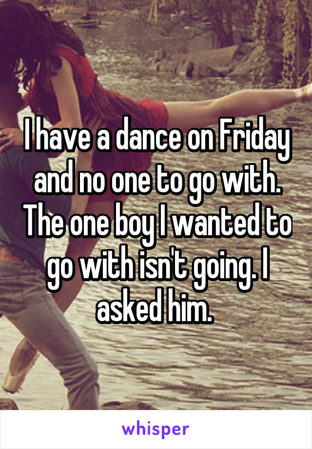 I have a dance on Friday and no one to go with. The one boy I wanted to go with isn't going. I asked him. 