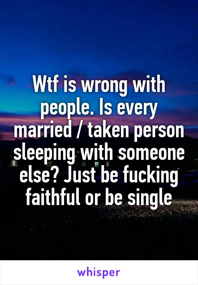 Wtf is wrong with people. Is every married / taken person sleeping with someone else? Just be fucking faithful or be single