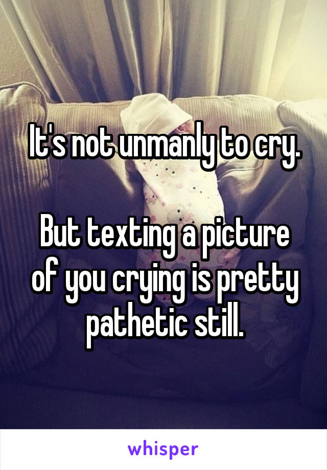 It's not unmanly to cry.

But texting a picture of you crying is pretty pathetic still.