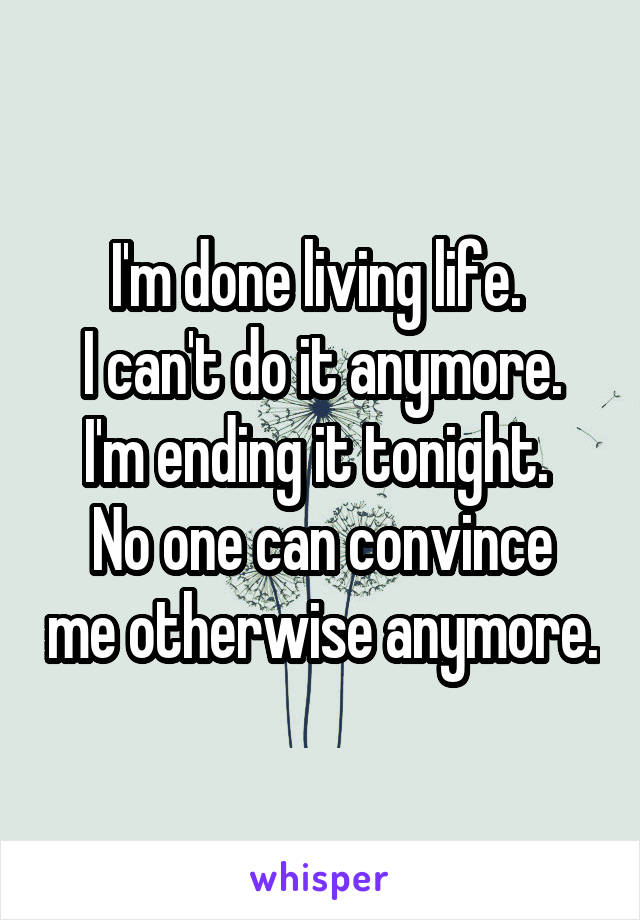 I'm done living life. 
I can't do it anymore.
I'm ending it tonight. 
No one can convince me otherwise anymore.