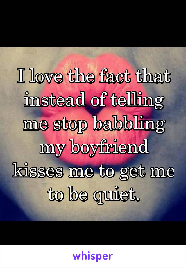 I love the fact that instead of telling me stop babbling my boyfriend kisses me to get me to be quiet.