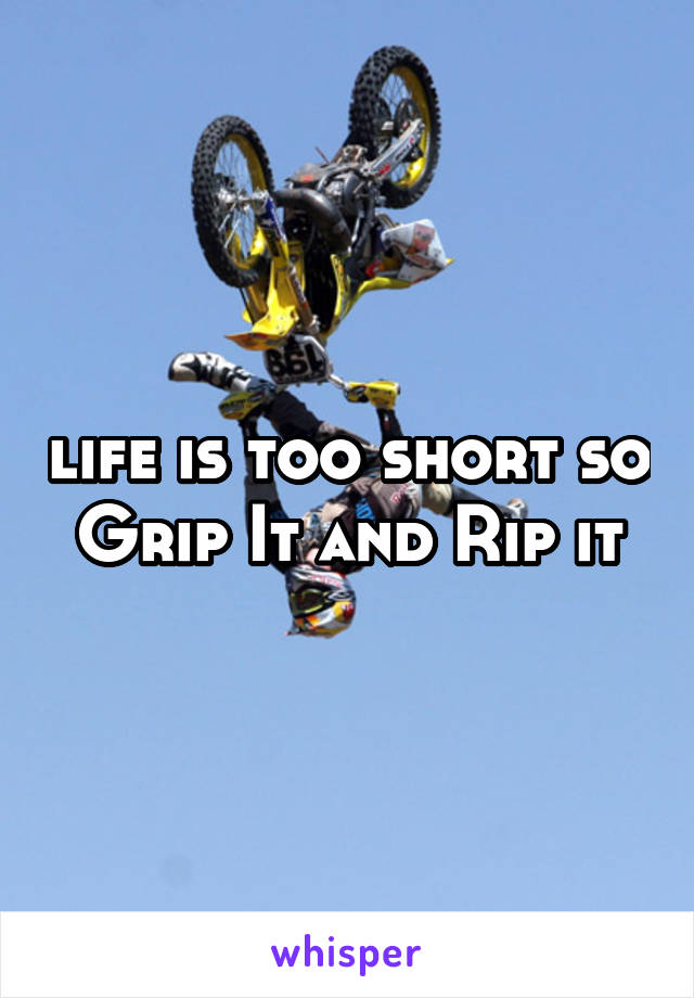 life is too short so Grip It and Rip it