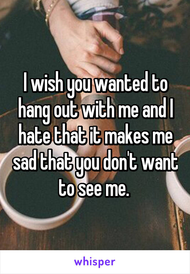 I wish you wanted to hang out with me and I hate that it makes me sad that you don't want to see me. 