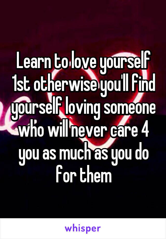 Learn to love yourself 1st otherwise you'll find yourself loving someone who will never care 4 you as much as you do for them