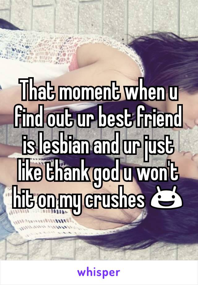 That moment when u find out ur best friend is lesbian and ur just like thank god u won't hit on my crushes 😃