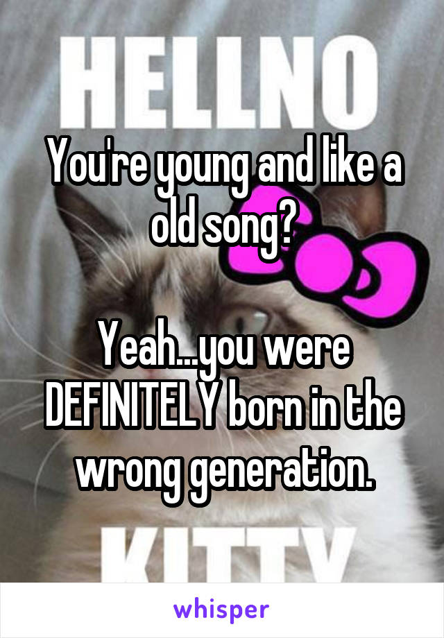 You're young and like a old song?

Yeah...you were DEFINITELY born in the wrong generation.