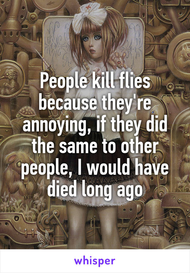 People kill flies because they're annoying, if they did the same to other people, I would have died long ago