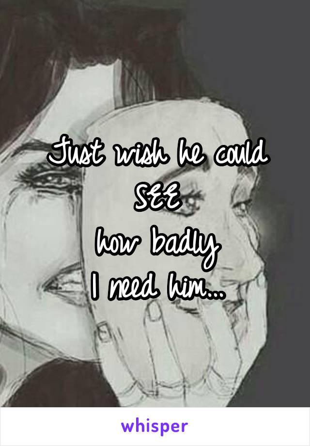 Just wish he could
SEE
how badly
I need him...