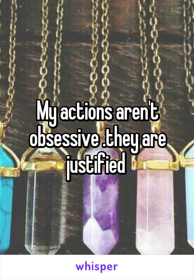 My actions aren't obsessive .they are justified 