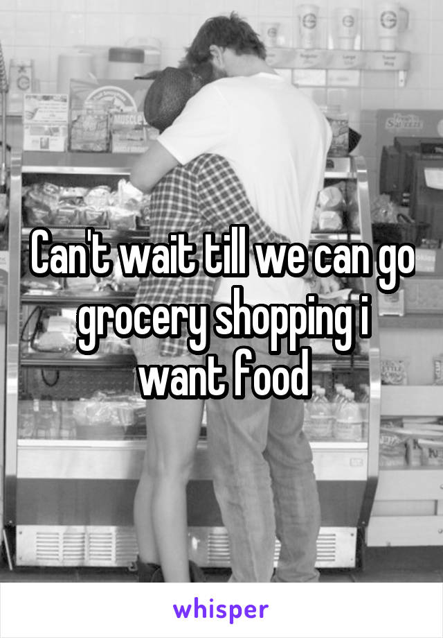 Can't wait till we can go grocery shopping i want food