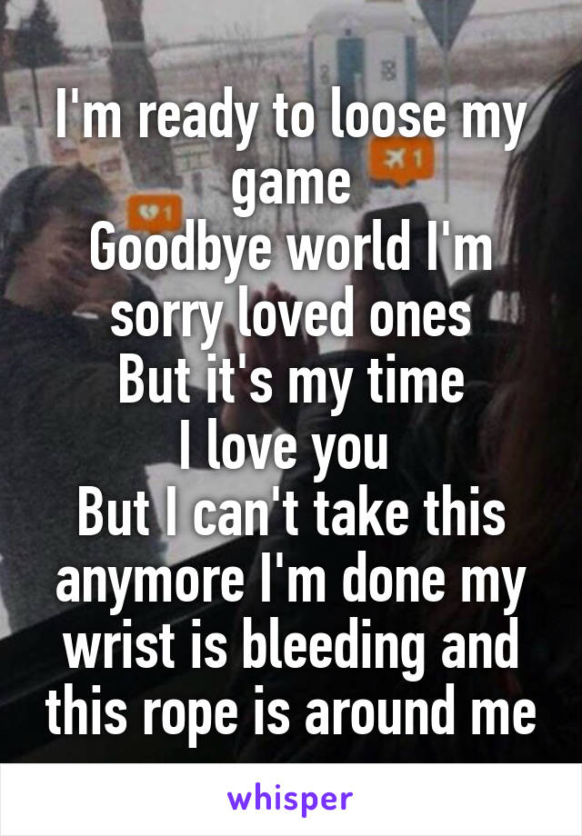 I'm ready to loose my game
Goodbye world I'm sorry loved ones
But it's my time
I love you 
But I can't take this anymore I'm done my wrist is bleeding and this rope is around me