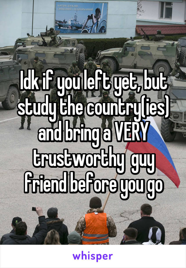 Idk if you left yet, but study the country(ies) and bring a VERY trustworthy  guy friend before you go