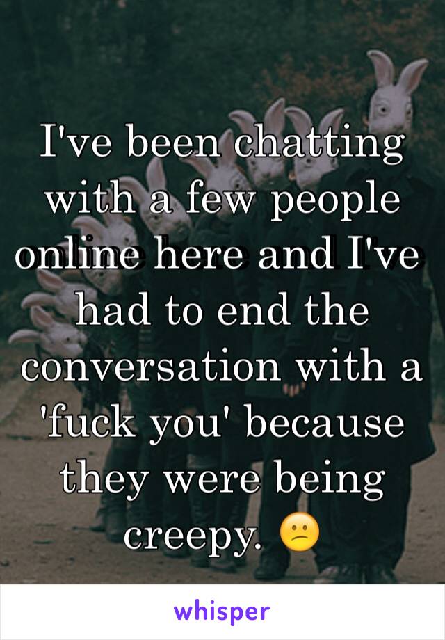 I've been chatting with a few people online here and I've had to end the conversation with a 'fuck you' because they were being creepy. 😕