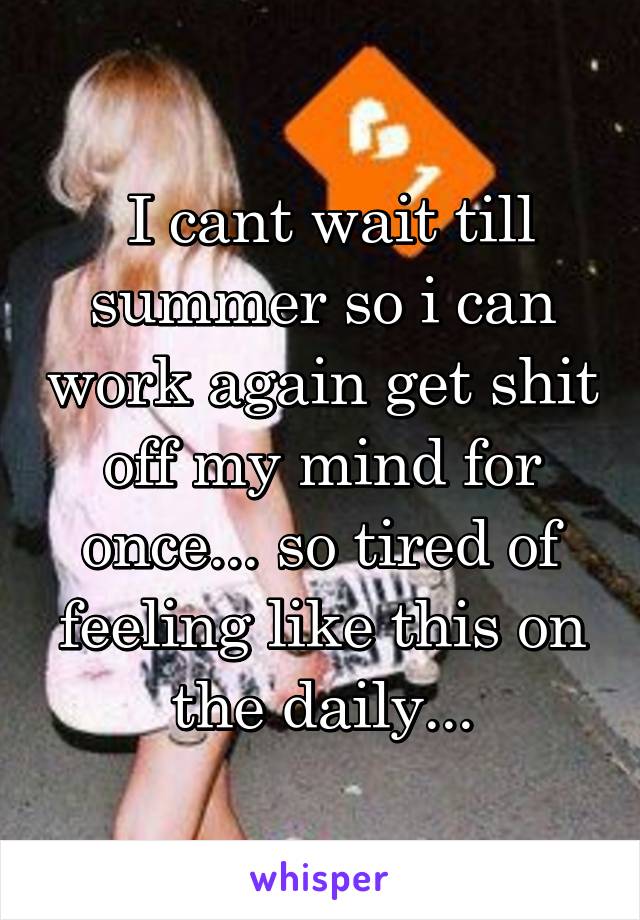  I cant wait till summer so i can work again get shit off my mind for once... so tired of feeling like this on the daily...