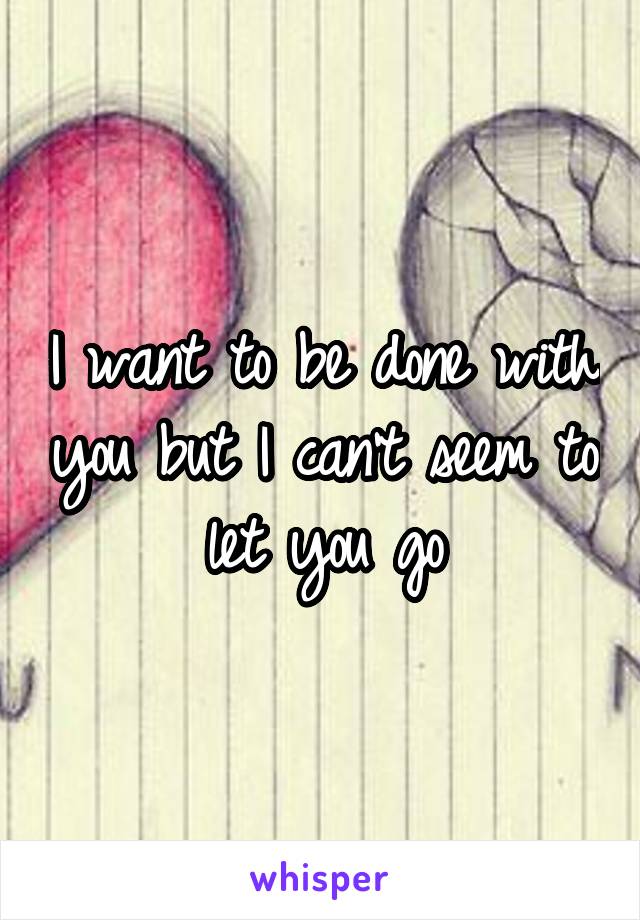 I want to be done with you but I can't seem to let you go