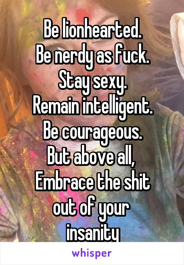 Be lionhearted.
Be nerdy as fuck.
Stay sexy.
Remain intelligent.
Be courageous.
But above all, 
Embrace the shit
out of your 
insanity