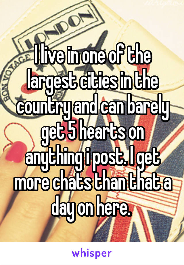 I live in one of the largest cities in the country and can barely get 5 hearts on anything i post. I get more chats than that a day on here. 