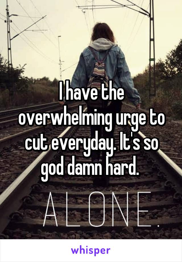 I have the overwhelming urge to cut everyday. It's so god damn hard. 